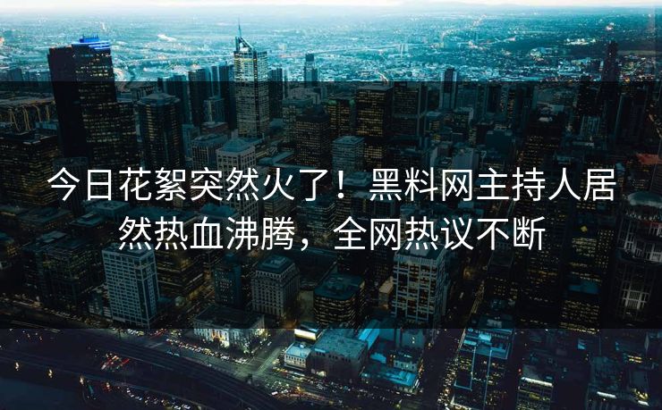 今日花絮突然火了！黑料网主持人居然热血沸腾，全网热议不断