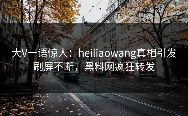 大V一语惊人：heiliaowang真相引发刷屏不断，黑料网疯狂转发