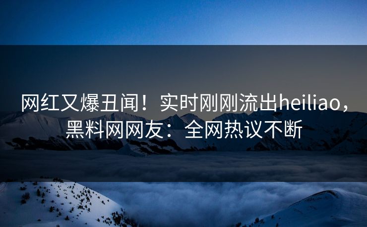 网红又爆丑闻！实时刚刚流出heiliao，黑料网网友：全网热议不断