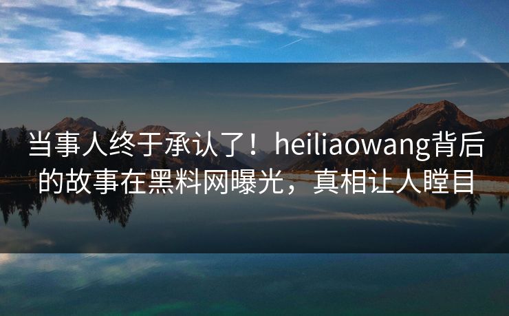 当事人终于承认了！heiliaowang背后的故事在黑料网曝光，真相让人瞠目