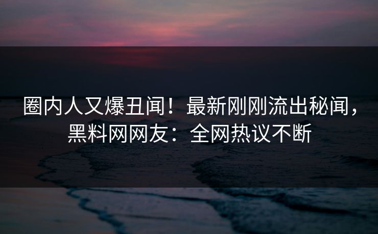 圈内人又爆丑闻！最新刚刚流出秘闻，黑料网网友：全网热议不断