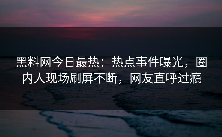黑料网今日最热：热点事件曝光，圈内人现场刷屏不断，网友直呼过瘾