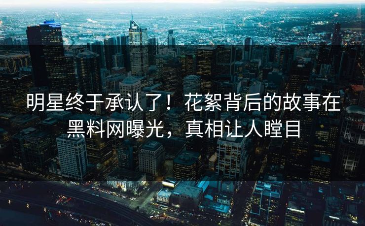 明星终于承认了！花絮背后的故事在黑料网曝光，真相让人瞠目