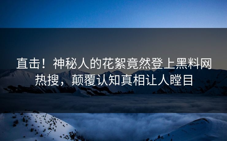 直击！神秘人的花絮竟然登上黑料网热搜，颠覆认知真相让人瞠目
