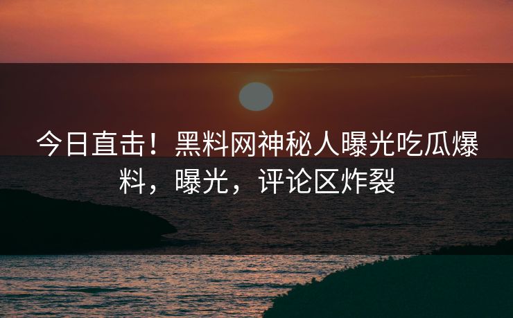今日直击！黑料网神秘人曝光吃瓜爆料，曝光，评论区炸裂