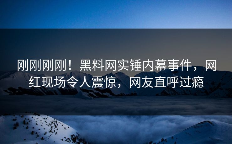 刚刚刚刚！黑料网实锤内幕事件，网红现场令人震惊，网友直呼过瘾