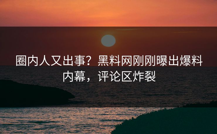 圈内人又出事？黑料网刚刚曝出爆料内幕，评论区炸裂