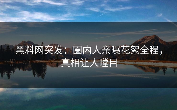 黑料网突发：圈内人亲曝花絮全程，真相让人瞠目