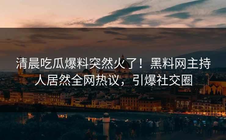 清晨吃瓜爆料突然火了！黑料网主持人居然全网热议，引爆社交圈