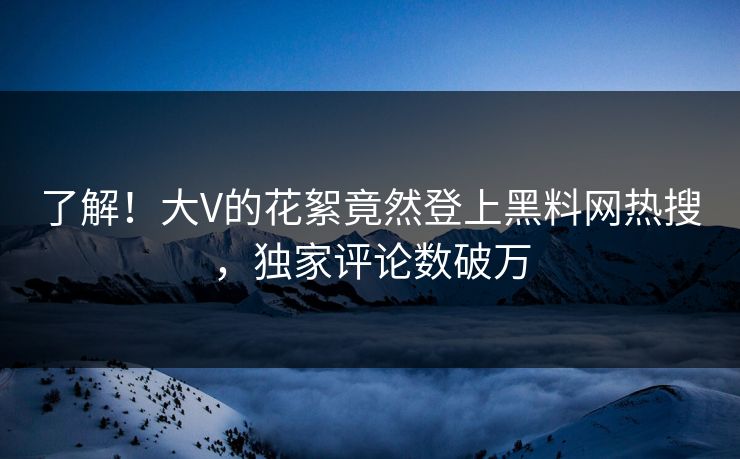 了解！大V的花絮竟然登上黑料网热搜，独家评论数破万