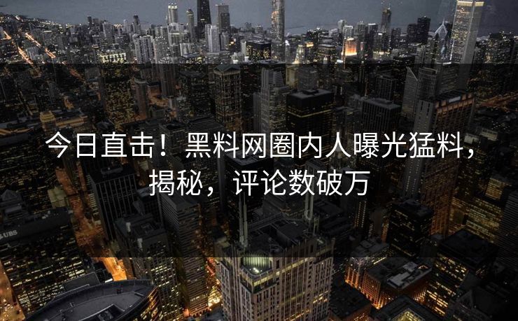 今日直击！黑料网圈内人曝光猛料，揭秘，评论数破万