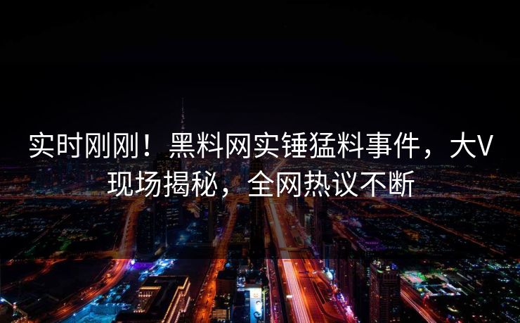 实时刚刚！黑料网实锤猛料事件，大V现场揭秘，全网热议不断