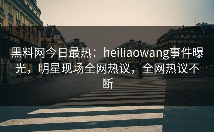 黑料网今日最热：heiliaowang事件曝光，明星现场全网热议，全网热议不断