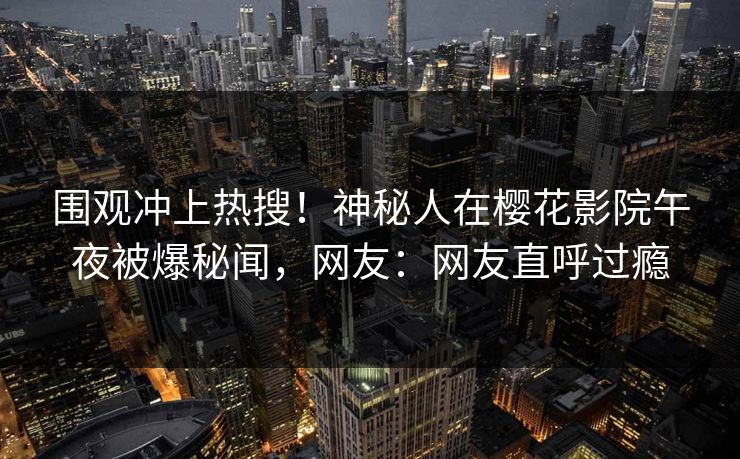 围观冲上热搜！神秘人在樱花影院午夜被爆秘闻，网友：网友直呼过瘾