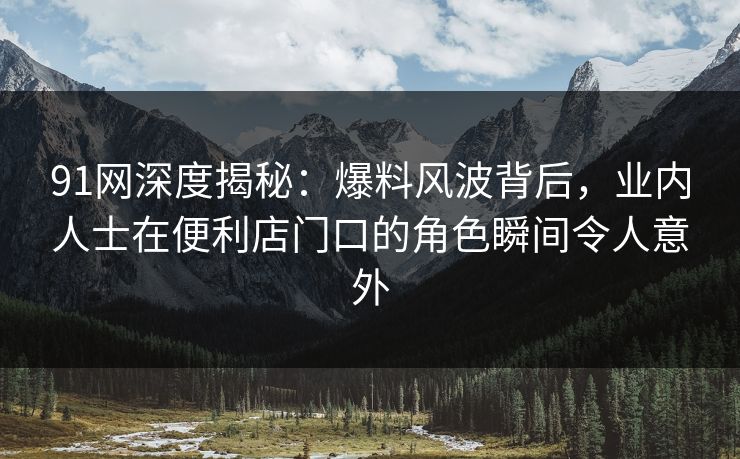 91网深度揭秘：爆料风波背后，业内人士在便利店门口的角色瞬间令人意外