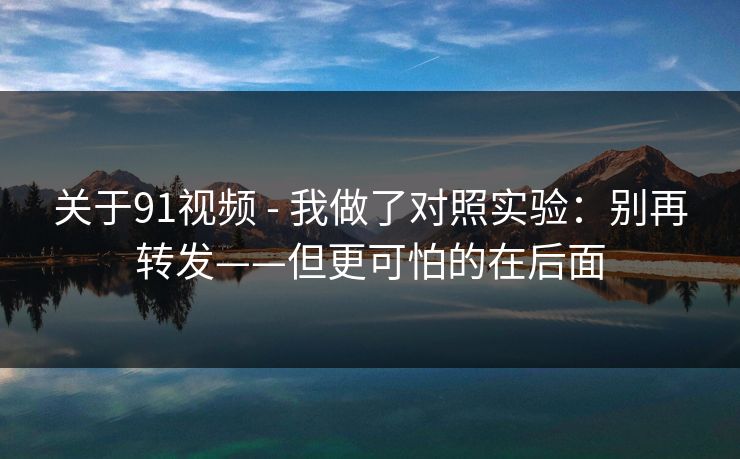 关于91视频 - 我做了对照实验：别再转发——但更可怕的在后面