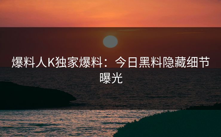 爆料人K独家爆料：今日黑料隐藏细节曝光