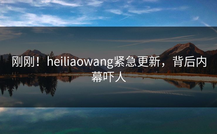 刚刚！heiliaowang紧急更新，背后内幕吓人