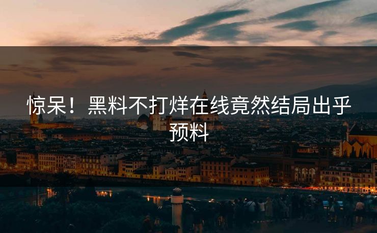 惊呆!黑料不打烊在线竟然结局出乎预料