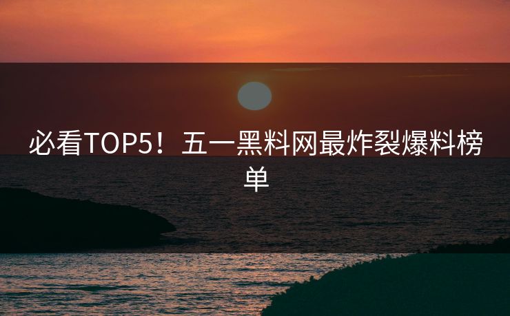 必看TOP5！五一黑料网最炸裂爆料榜单