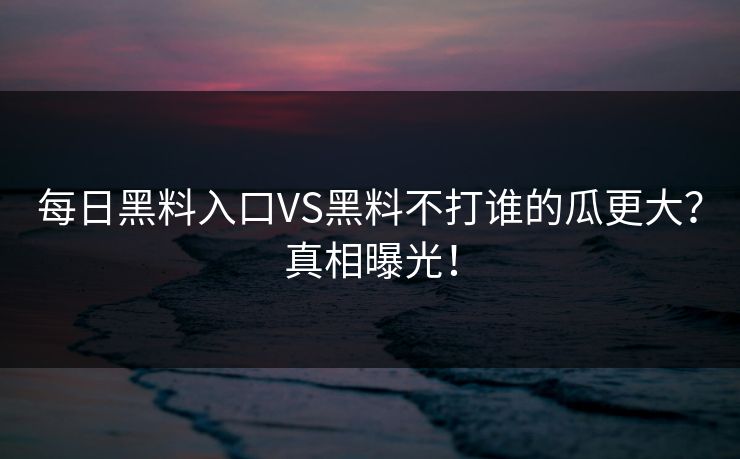 每日黑料入口VS黑料不打谁的瓜更大？真相曝光！