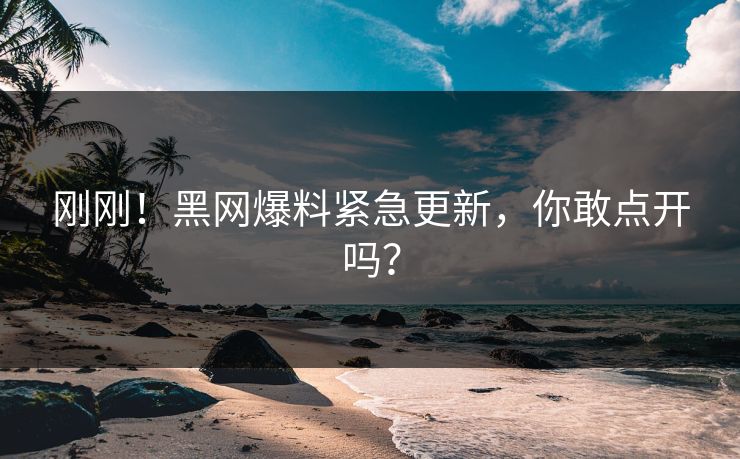 刚刚！黑网爆料紧急更新，你敢点开吗？