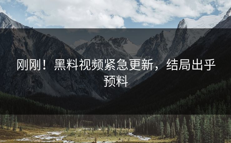刚刚！黑料视频紧急更新，结局出乎预料