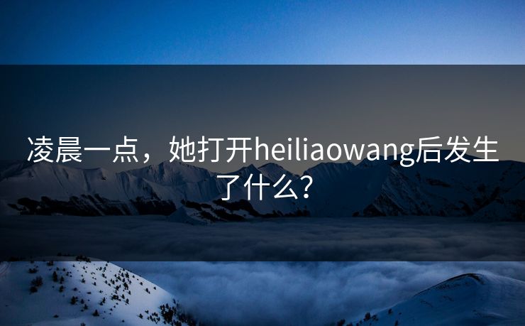 凌晨一点，她打开heiliaowang后发生了什么？