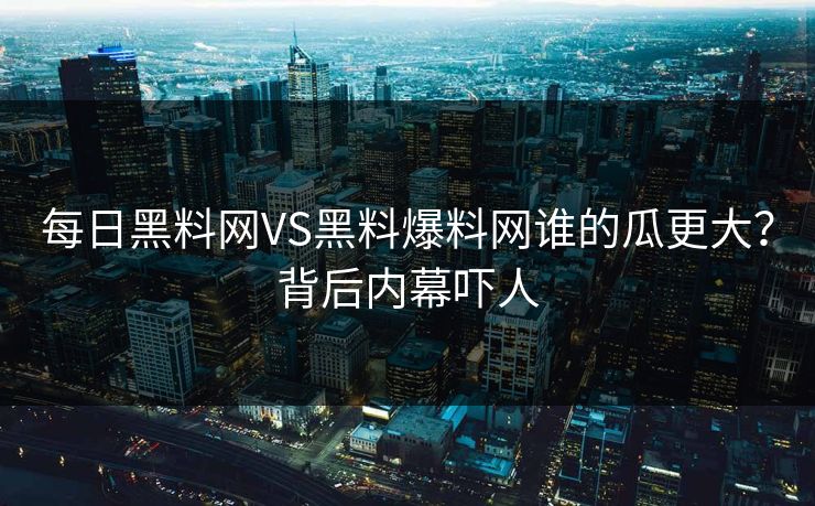 每日黑料网VS黑料爆料网谁的瓜更大？背后内幕吓人