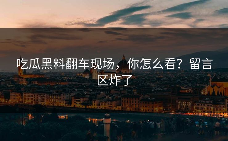 吃瓜黑料翻车现场，你怎么看？留言区炸了