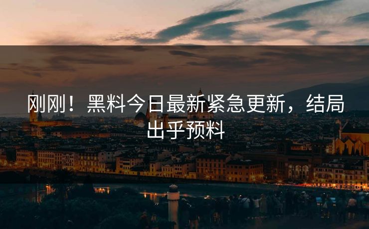 刚刚！黑料今日最新紧急更新，结局出乎预料