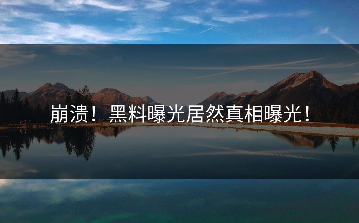 崩溃！黑料曝光居然真相曝光！
