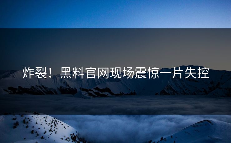 炸裂！黑料官网现场震惊一片失控