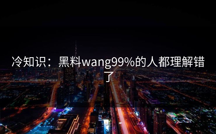 冷知识：黑料wang99%的人都理解错了