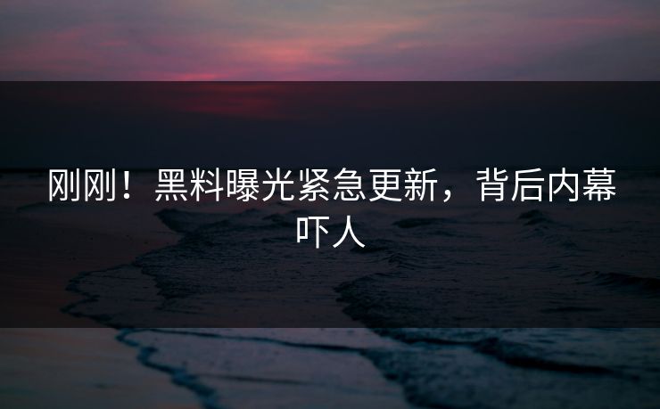 刚刚！黑料曝光紧急更新，背后内幕吓人