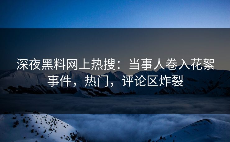 深夜黑料网上热搜：当事人卷入花絮事件，热门，评论区炸裂