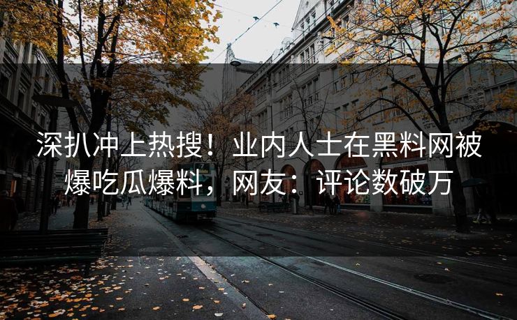 深扒冲上热搜！业内人士在黑料网被爆吃瓜爆料，网友：评论数破万
