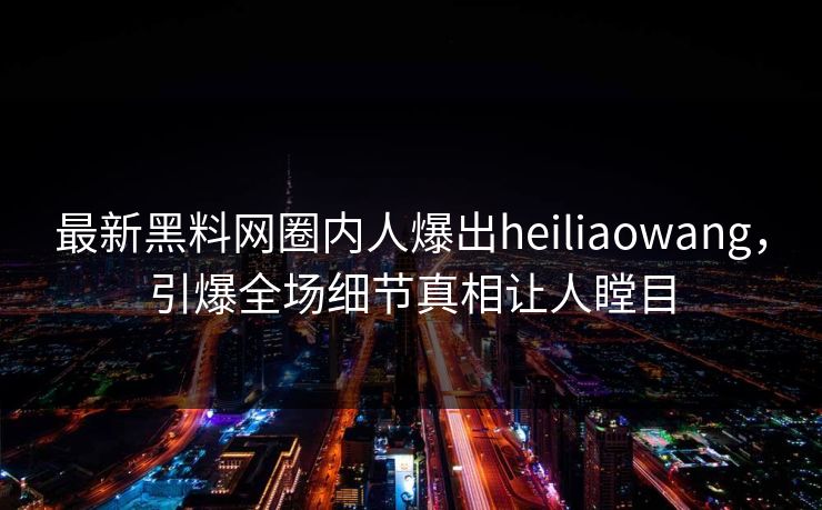 最新黑料网圈内人爆出heiliaowang，引爆全场细节真相让人瞠目