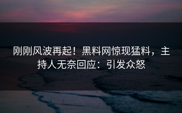 刚刚风波再起！黑料网惊现猛料，主持人无奈回应：引发众怒