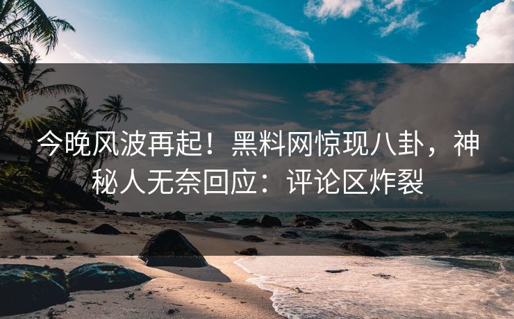 今晚风波再起！黑料网惊现八卦，神秘人无奈回应：评论区炸裂