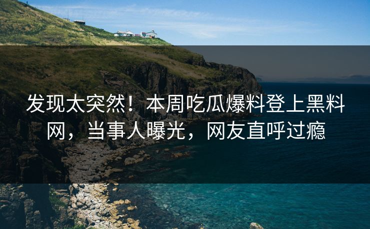 发现太突然！本周吃瓜爆料登上黑料网，当事人曝光，网友直呼过瘾