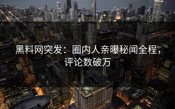 黑料网突发：圈内人亲曝秘闻全程，评论数破万