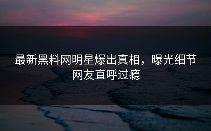 最新黑料网明星爆出真相，曝光细节网友直呼过瘾