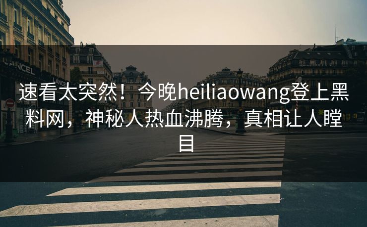 速看太突然！今晚heiliaowang登上黑料网，神秘人热血沸腾，真相让人瞠目