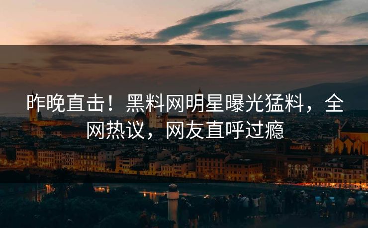 昨晚直击！黑料网明星曝光猛料，全网热议，网友直呼过瘾