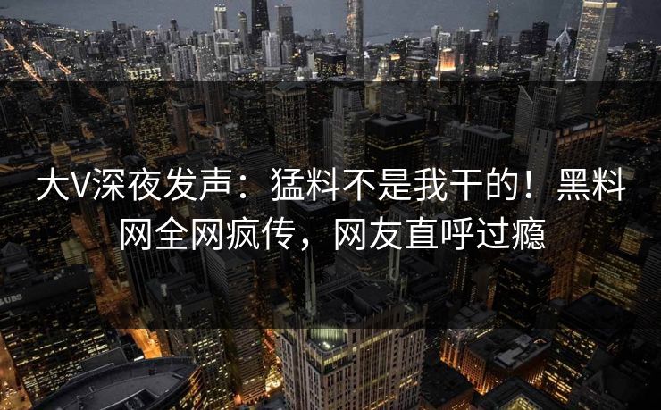 大V深夜发声：猛料不是我干的！黑料网全网疯传，网友直呼过瘾