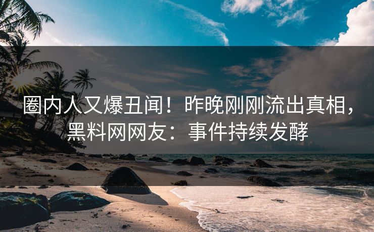 圈内人又爆丑闻！昨晚刚刚流出真相，黑料网网友：事件持续发酵