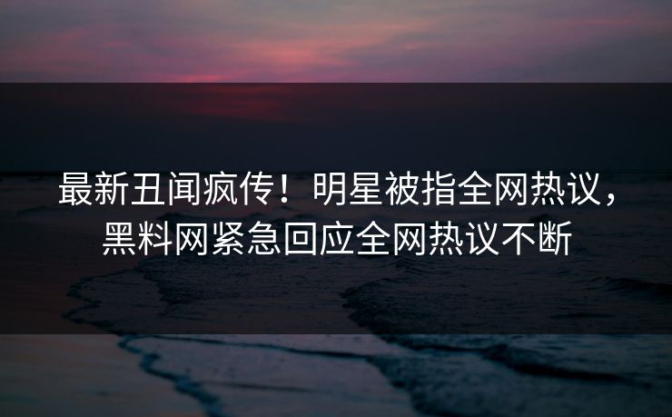 最新丑闻疯传！明星被指全网热议，黑料网紧急回应全网热议不断