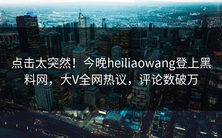 点击太突然！今晚heiliaowang登上黑料网，大V全网热议，评论数破万