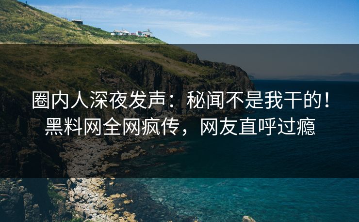 圈内人深夜发声：秘闻不是我干的！黑料网全网疯传，网友直呼过瘾